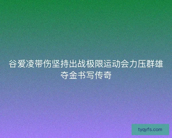 谷爱凌带伤坚持出战极限运动会力压群雄夺金书写传奇