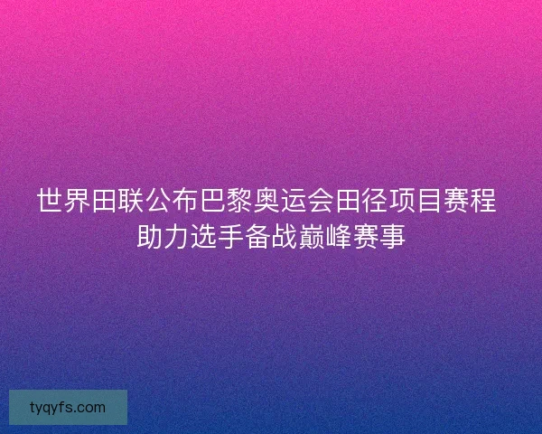 世界田联公布巴黎奥运会田径项目赛程 助力选手备战巅峰赛事