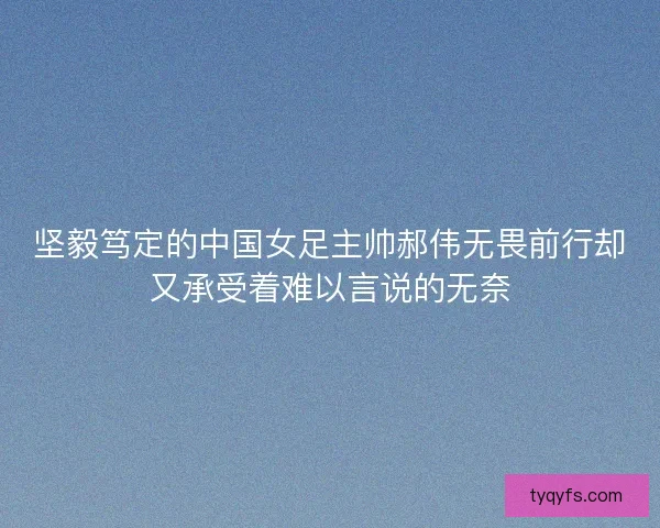 坚毅笃定的中国女足主帅郝伟无畏前行却又承受着难以言说的无奈