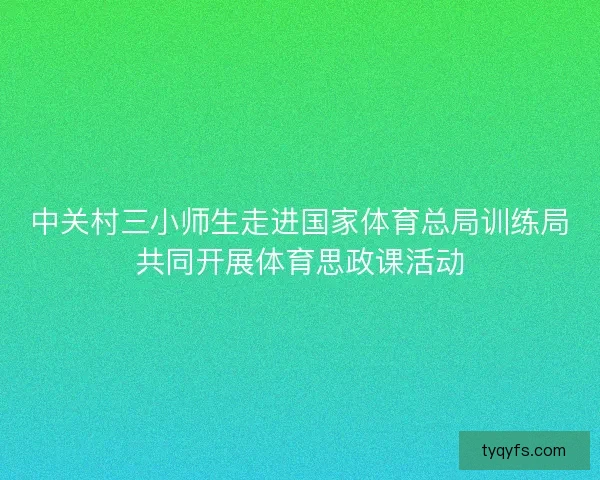 中关村三小师生走进国家体育总局训练局共同开展体育思政课活动