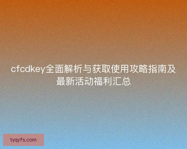cfcdkey全面解析与获取使用攻略指南及最新活动福利汇总
