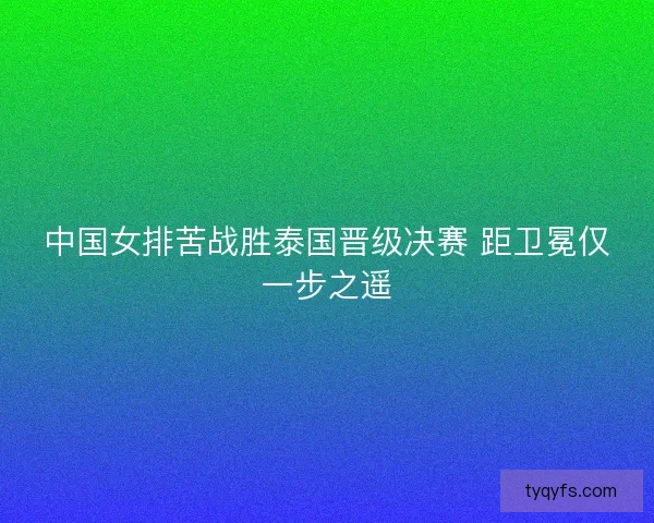 中国女排苦战胜泰国晋级决赛 距卫冕仅一步之遥