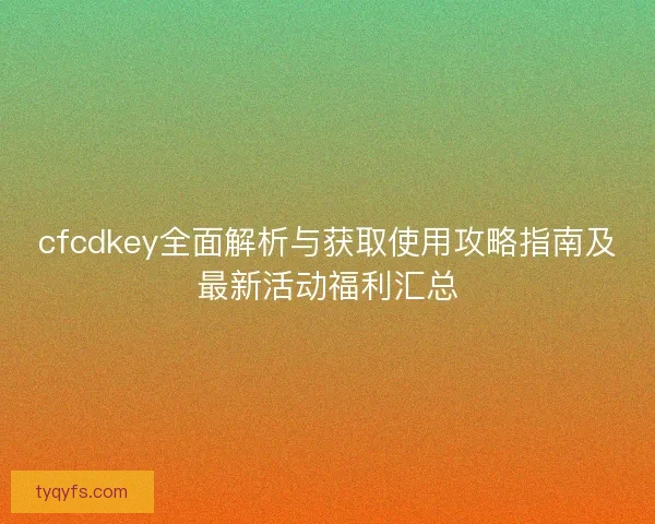 cfcdkey全面解析与获取使用攻略指南及最新活动福利汇总
